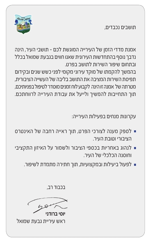 תושבים נכבדים, אמנת מדדי הזמן של העירייה המוגשת לכם - תושבי העיר, הינה נדבך נוסף בהתקדמות העירונית שאנו חווים בגבעת שמואל בכלל ובתחום שיפור השירות לתושב בפרט. בהמשך להקמתו של מוקד עירוני מקומי לפני כשש שנים ובקידום תפיסת השירות המציבה את התושב בליבה של העשייה הציבורית, מטרתה של אמנה זו הינה לקבוע לוח זמנים מוסדר לטיפול בפניותכם, תוך התחייבות להמשיך ולייעל את עבודת העירייהלרוותכם. עקרונות מנחים בפעילות העירייה: לספק מענה לצורכי הפרט, תוך ראייה רחבה של האינטרס הציבורי וטובת העיר. לנהוג באחריות בכספי הציבור ולשמור על האיזון התקציבי וחוסנה הכלכלי של העי. לפעול ביעילות ובמקצועיות תוך חתירה מתמדת לשיפור.  בכבוד רב, יוסי ברודני ראש עיריית גבעת שמואל